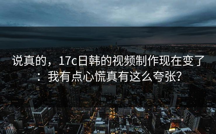 说真的，17c日韩的视频制作现在变了：我有点心慌真有这么夸张？