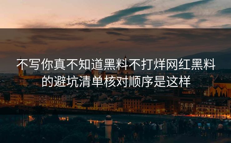 不写你真不知道黑料不打烊网红黑料的避坑清单核对顺序是这样