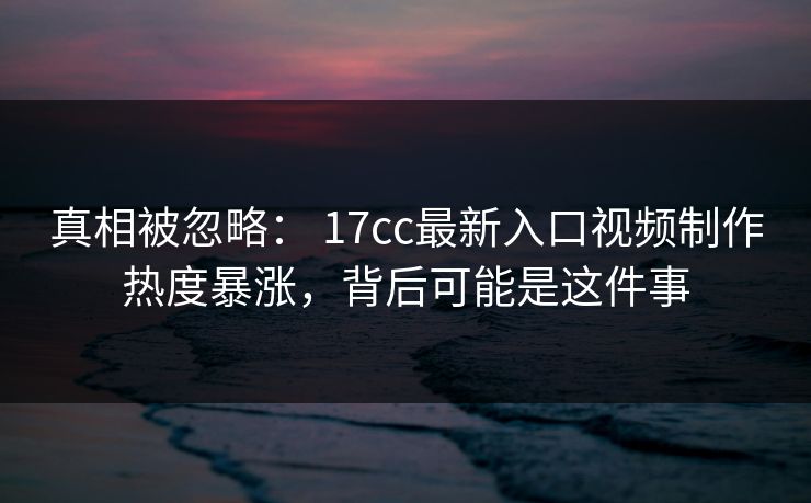真相被忽略： 17cc最新入口视频制作热度暴涨，背后可能是这件事