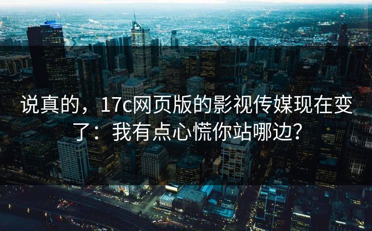 说真的，17c网页版的影视传媒现在变了：我有点心慌你站哪边？